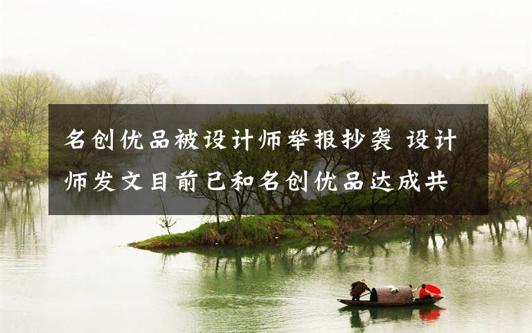 名創(chuàng)優(yōu)品被設(shè)計(jì)師舉報(bào)抄襲 設(shè)計(jì)師發(fā)文目前已和名創(chuàng)優(yōu)品達(dá)成共識(shí) 事件詳情始末介紹！