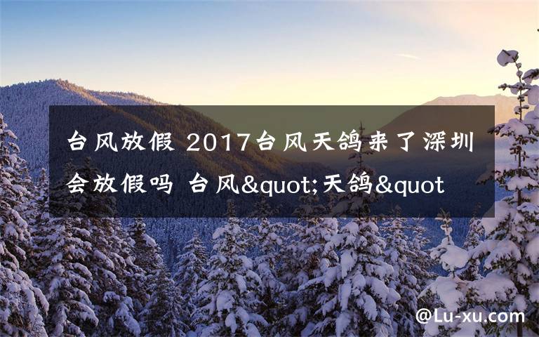 臺風(fēng)放假 2017臺風(fēng)天鴿來了深圳會放假嗎 臺風(fēng)"天鴿"登陸廣東放假安排