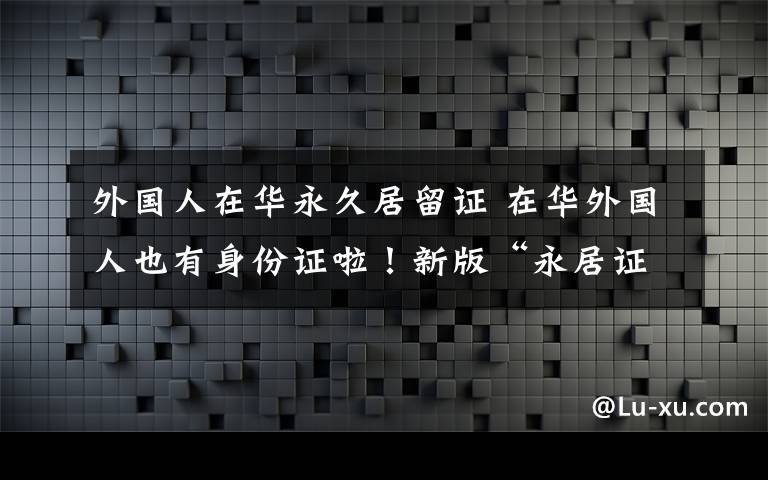 外國人在華永久居留證 在華外國人也有身份證啦！新版“永居證”今日啟用