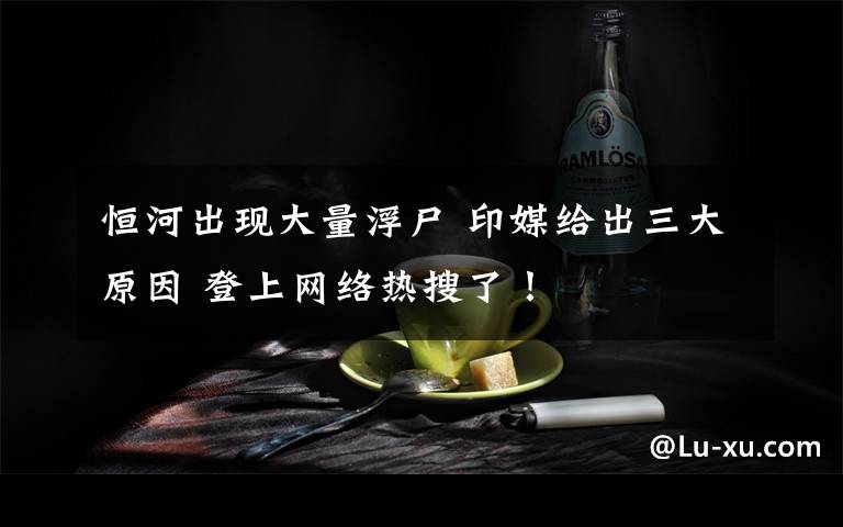 恒河出現(xiàn)大量浮尸 印媒給出三大原因 登上網(wǎng)絡(luò)熱搜了！