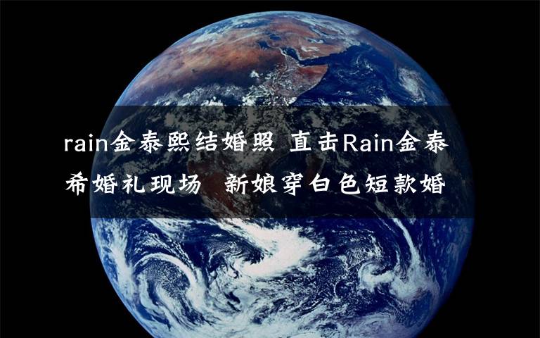 rain金泰熙結(jié)婚照 直擊Rain金泰?；槎Y現(xiàn)場  新娘穿白色短款婚紗氛圍莊重