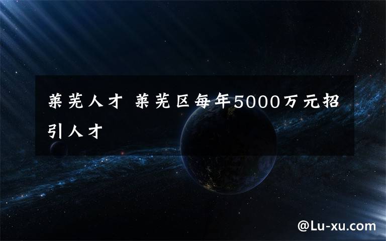 萊蕪人才 萊蕪區(qū)每年5000萬元招引人才