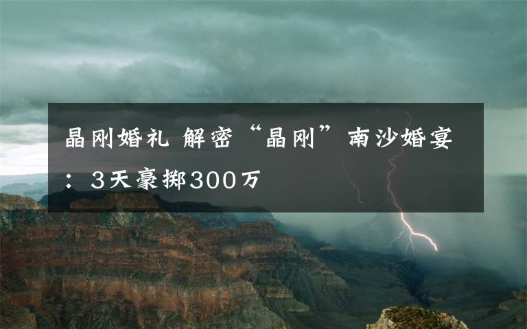 晶剛婚禮 解密“晶剛”南沙婚宴：3天豪擲300萬