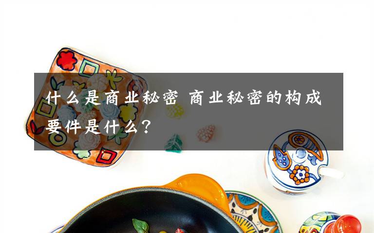 什么是商業(yè)秘密 商業(yè)秘密的構(gòu)成要件是什么？