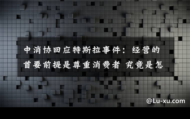 中消協(xié)回應(yīng)特斯拉事件：經(jīng)營(yíng)的首要前提是尊重消費(fèi)者 究竟是怎么一回事?