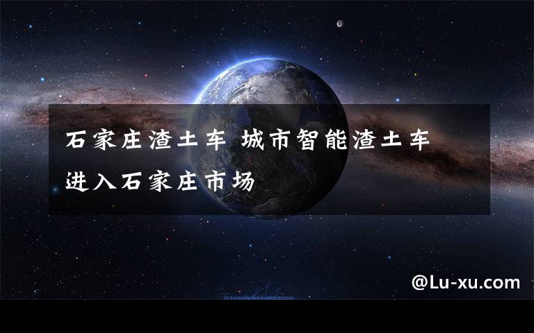 石家莊渣土車 城市智能渣土車 進入石家莊市場