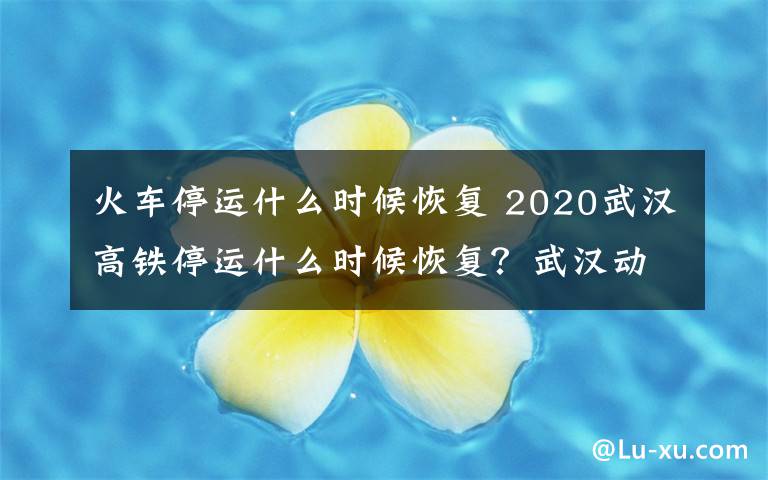 火車停運(yùn)什么時候恢復(fù) 2020武漢高鐵停運(yùn)什么時候恢復(fù)？武漢動車恢復(fù)時間