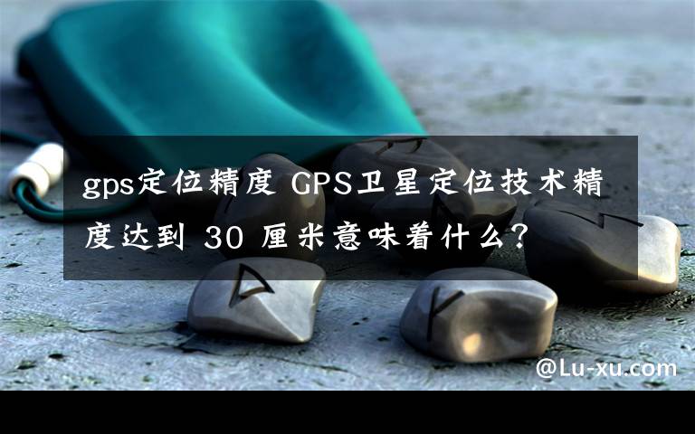 gps定位精度 GPS衛(wèi)星定位技術(shù)精度達(dá)到 30 厘米意味著什么？