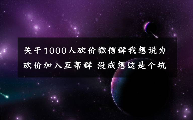 關(guān)于1000人砍價(jià)微信群我想說為砍價(jià)加入互幫群 沒成想這是個(gè)坑