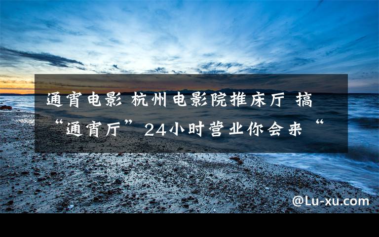 通宵電影 杭州電影院推床廳 搞“通宵廳”24小時營業(yè)你會來“睡”嗎?