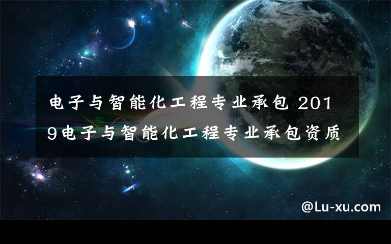 電子與智能化工程專業(yè)承包 2019電子與智能化工程專業(yè)承包資質(zhì)最新標(biāo)準(zhǔn)有哪些？