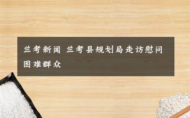 蘭考新聞 蘭考縣規(guī)劃局走訪慰問困難群眾