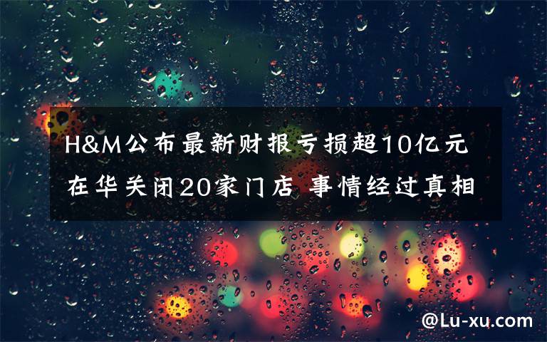 H&M公布最新財報虧損超10億元 在華關(guān)閉20家門店 事情經(jīng)過真相揭秘！