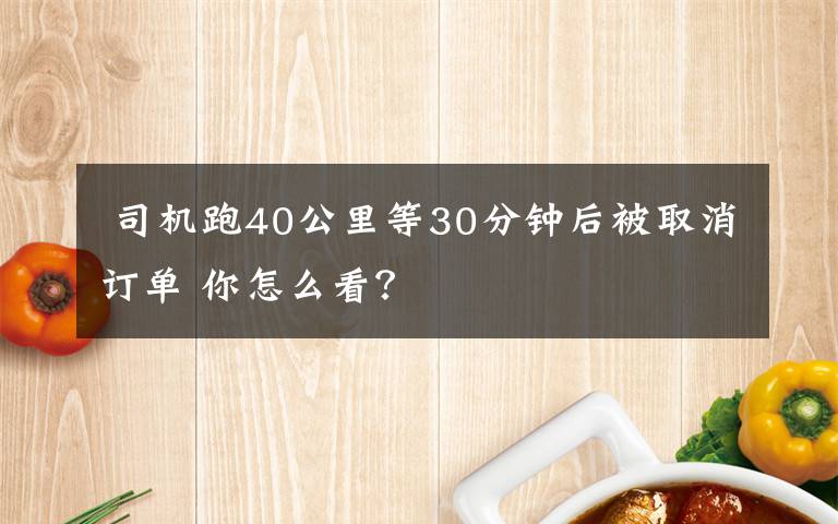  司機(jī)跑40公里等30分鐘后被取消訂單 你怎么看？