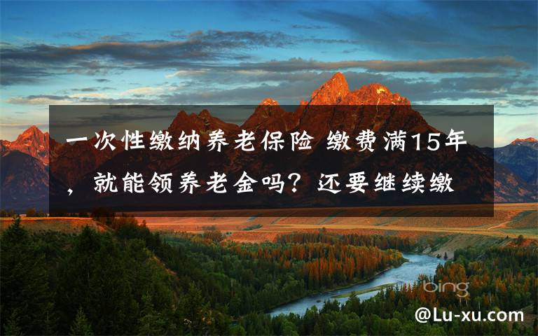 一次性繳納養(yǎng)老保險(xiǎn) 繳費(fèi)滿15年，就能領(lǐng)養(yǎng)老金嗎？還要繼續(xù)繳嗎？一次性講清楚