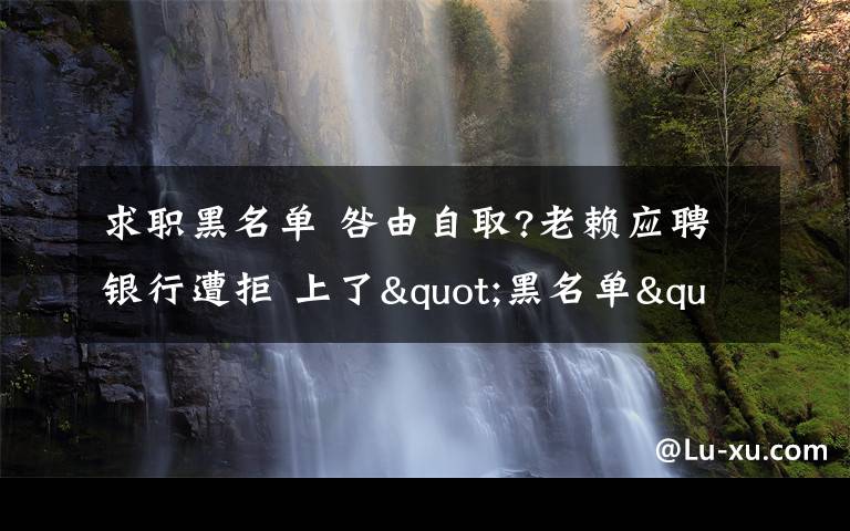 求職黑名單 咎由自取?老賴應(yīng)聘銀行遭拒 上了"黑名單"好工作或與你擦肩而過