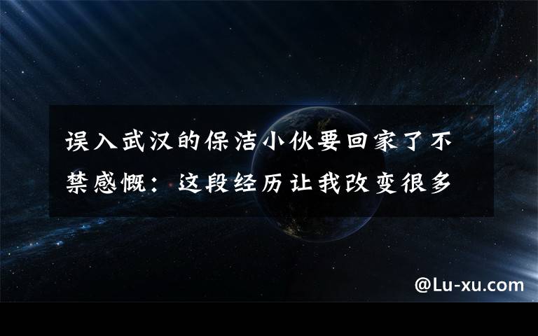 誤入武漢的保潔小伙要回家了不禁感慨：這段經(jīng)歷讓我改變很多！