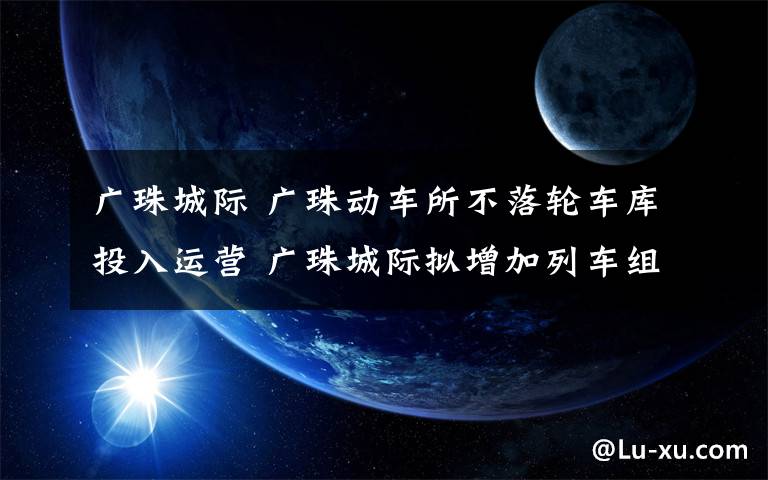 廣珠城際 廣珠動車所不落輪車庫投入運營 廣珠城際擬增加列車組對數(shù)