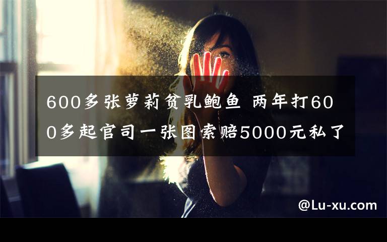 600多張?zhí)}莉貧乳鮑魚 兩年打600多起官司一張圖索賠5000元私了賠償標(biāo)準(zhǔn)不一 深圳獵圖“碰瓷維權(quán)”？