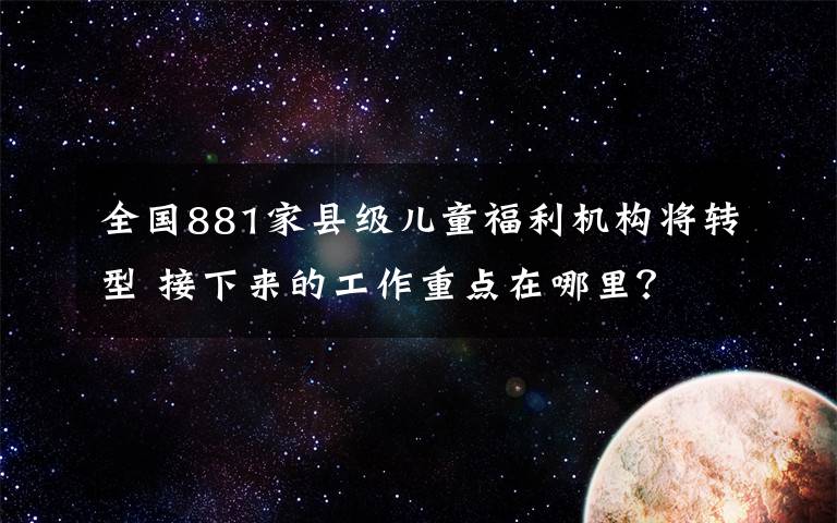 全國881家縣級兒童福利機構(gòu)將轉(zhuǎn)型 接下來的工作重點在哪里？ 具體是什么情況？