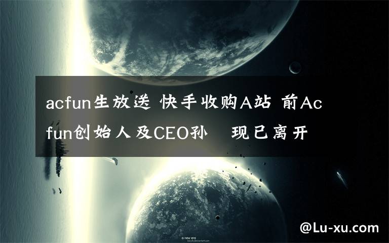 acfun生放送 快手收購A站 前Acfun創(chuàng)始人及CEO孫旻現(xiàn)已離開