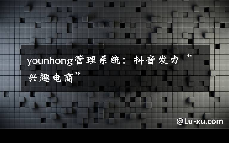 younhong管理系統(tǒng)：抖音發(fā)力“興趣電商”