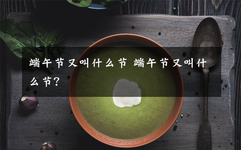 端午節(jié)又叫什么節(jié) 端午節(jié)又叫什么節(jié)？