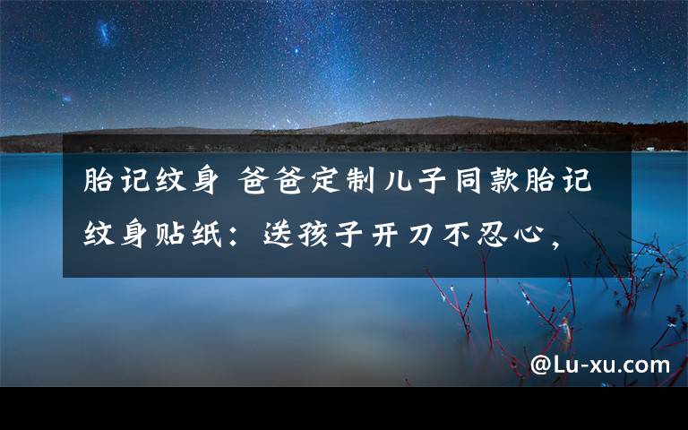 胎記紋身 爸爸定制兒子同款胎記紋身貼紙：送孩子開刀不忍心，又怕他自卑