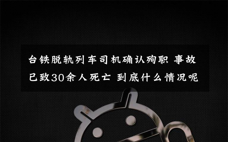 臺鐵脫軌列車司機確認殉職 事故已致30余人死亡 到底什么情況呢？