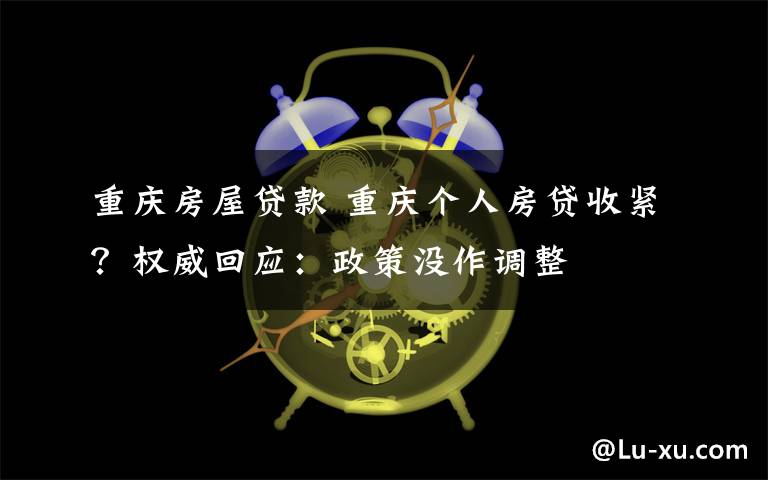 重慶房屋貸款 重慶個(gè)人房貸收緊？權(quán)威回應(yīng)：政策沒作調(diào)整