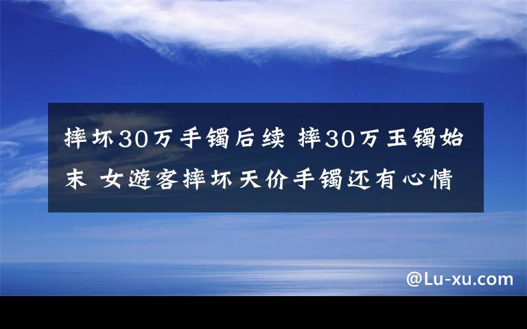 摔壞30萬(wàn)手鐲后續(xù) 摔30萬(wàn)玉鐲始末 女游客摔壞天價(jià)手鐲還有心情游山玩水？