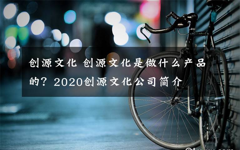 創(chuàng)源文化 創(chuàng)源文化是做什么產(chǎn)品的？2020創(chuàng)源文化公司簡介