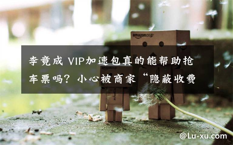 李竟成 VIP加速包真的能幫助搶車(chē)票嗎？小心被商家“隱蔽收費(fèi)”