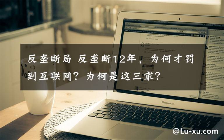 反壟斷局 反壟斷12年，為何才罰到互聯(lián)網(wǎng)？為何是這三家？