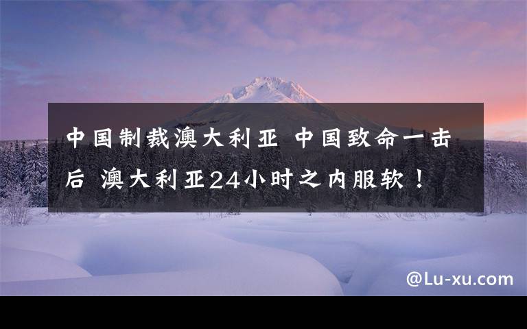 中國制裁澳大利亞 中國致命一擊后 澳大利亞24小時(shí)之內(nèi)服軟！