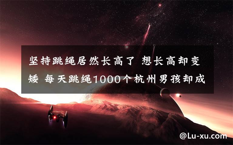 堅持跳繩居然長高了 想長高卻變矮 每天跳繩1000個杭州男孩卻成班里最矮 這鍋“跳繩”不背！