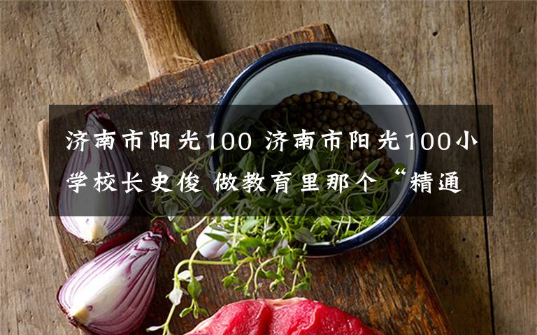 濟(jì)南市陽(yáng)光100 濟(jì)南市陽(yáng)光100小學(xué)校長(zhǎng)史俊 做教育里那個(gè)“精通”的人