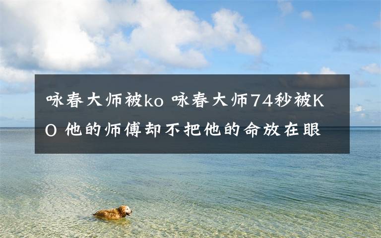 詠春大師被ko 詠春大師74秒被KO 他的師傅卻不把他的命放在眼里