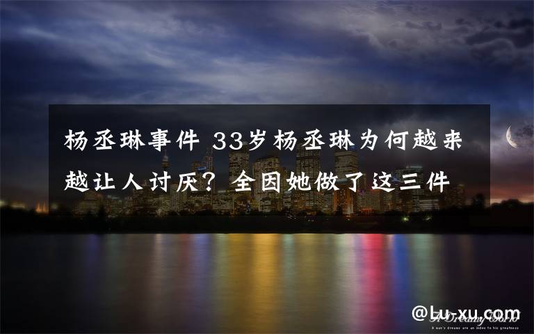 楊丞琳事件 33歲楊丞琳為何越來越讓人討厭？全因她做了這三件事