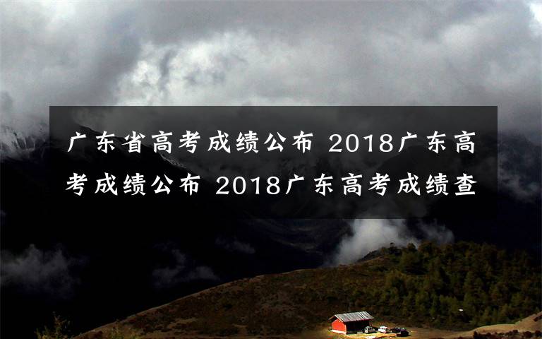 廣東省高考成績公布 2018廣東高考成績公布 2018廣東高考成績查詢方式及入口