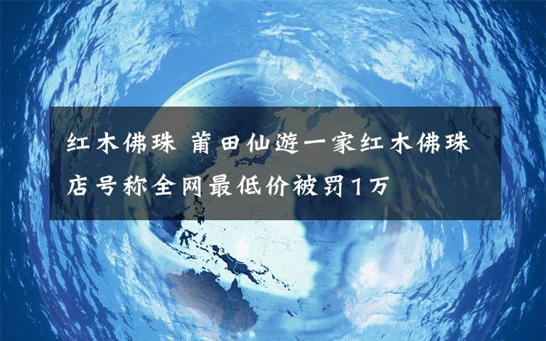 紅木佛珠 莆田仙游一家紅木佛珠店號(hào)稱全網(wǎng)最低價(jià)被罰1萬