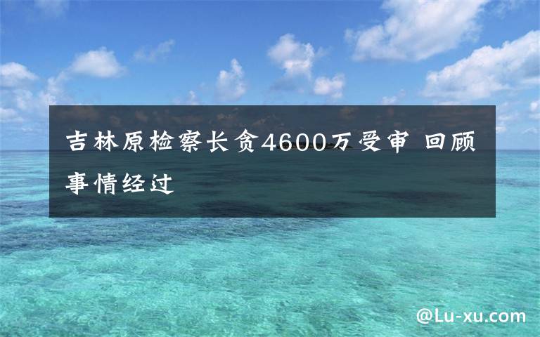 吉林原檢察長(zhǎng)貪4600萬(wàn)受審 回顧事情經(jīng)過(guò)