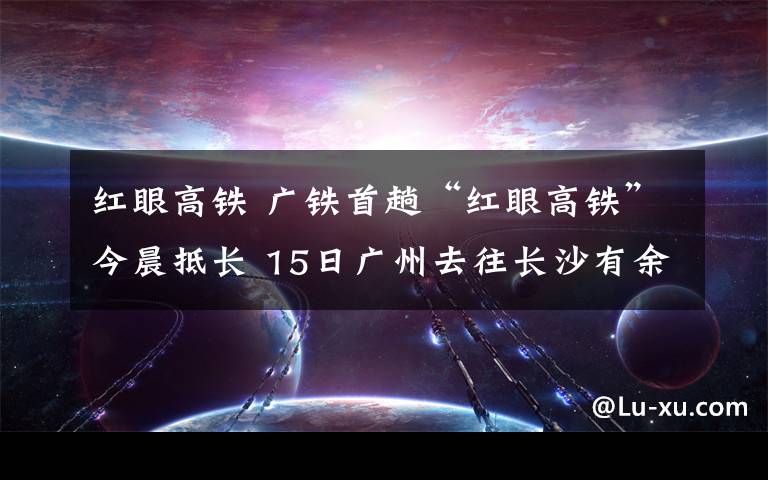 紅眼高鐵 廣鐵首趟“紅眼高鐵”今晨抵長 15日廣州去往長沙有余票