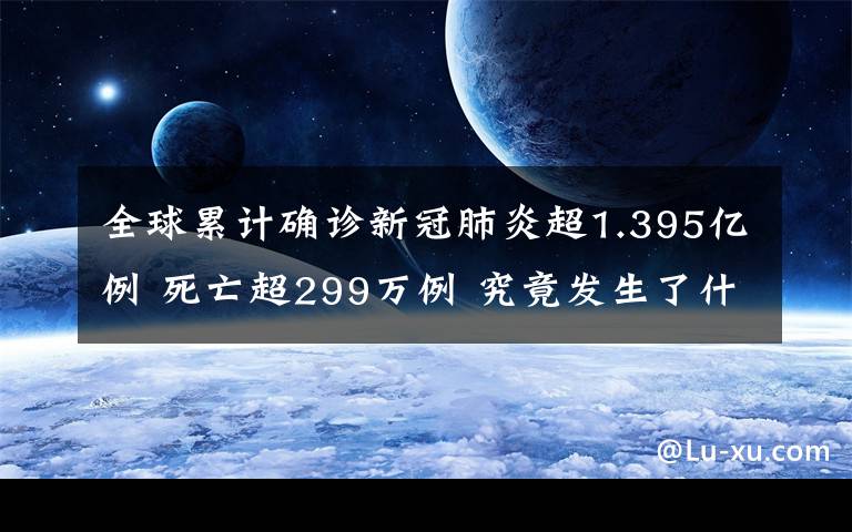 全球累計確診新冠肺炎超1.395億例 死亡超299萬例 究竟發(fā)生了什么?