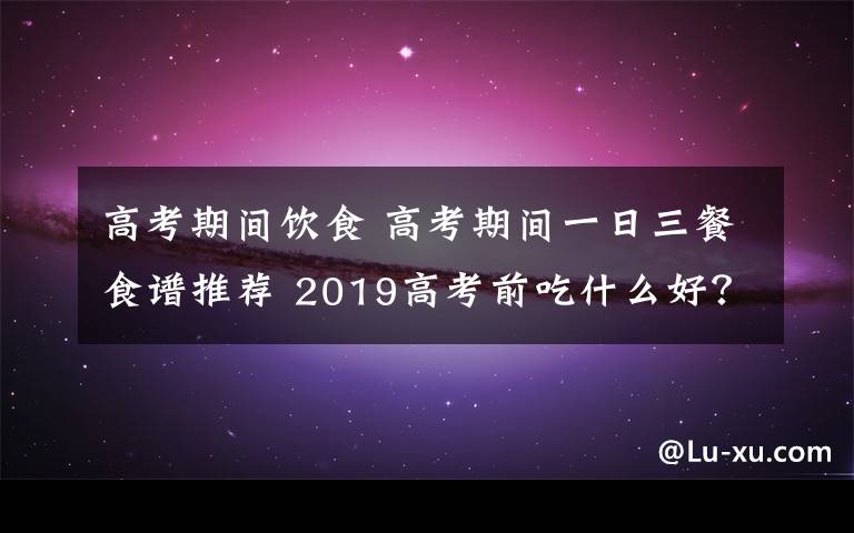 高考期間飲食 高考期間一日三餐食譜推薦 2019高考前吃什么好？高考期間怎么吃