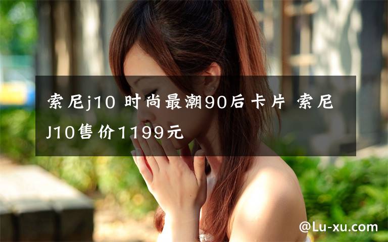 索尼j10 時(shí)尚最潮90后卡片 索尼J10售價(jià)1199元