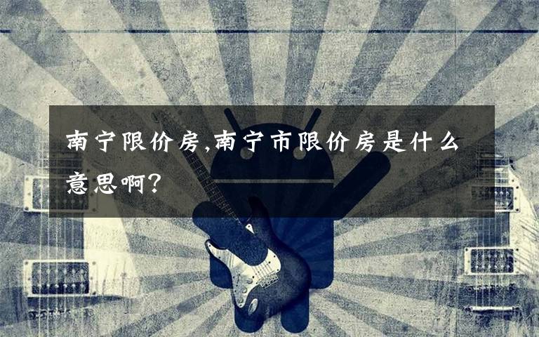 南寧限價房,南寧市限價房是什么意思啊？