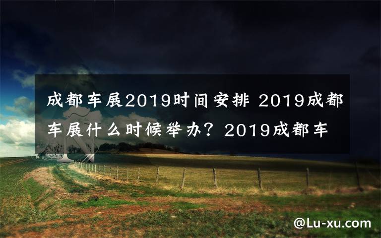 成都車展2019時間安排 2019成都車展什么時候舉辦？2019成都車展現(xiàn)場都有哪些車子？