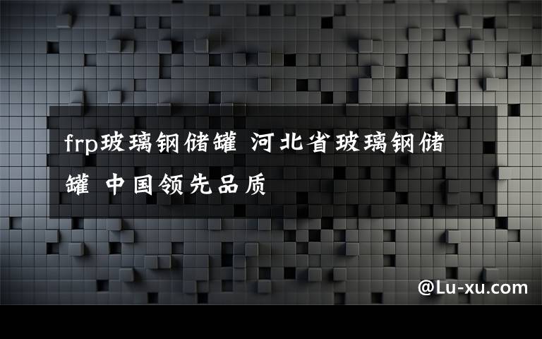 frp玻璃鋼儲(chǔ)罐 河北省玻璃鋼儲(chǔ)罐 中國(guó)領(lǐng)先品質(zhì)