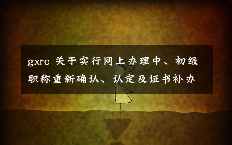 gxrc 關(guān)于實行網(wǎng)上辦理中、初級職稱重新確認、認定及證書補辦等事項的通知